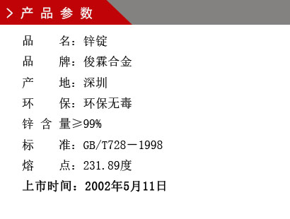 品 名：鋅錠 品 牌：俊霖合金 產 地：深圳 環 保：環保無毒 鋅 含 量≥90% 標 準：GB/T728－1998 熔 點：231.89度上市時間：2002年5月11日