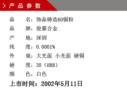 品 名：飾品鑄造60銅粒 品 牌：俊霖合金 產 地：深圳 純 度：0.0001% 外 觀：大光面 小光面 硬銅 硬 度：38（HRB） 顏 色：白色上市時間：2002年5月11日