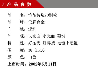 品 名：飾品鑄造70銅粒 品 牌：俊霖合金 產 地：深圳 純 度：0.0001% 外 觀：大光面 小光面 硬銅 硬 度：55（HRB） 顏 色：白色上市時間：2002年5月11日