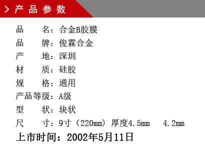 品 名：合金B(yǎng)膠膜 品 牌：俊霖合金 產 地：深圳 材 質：硅膠 規(guī) 格：通用 產品等級：A級 型 狀：塊狀 尺 寸：9寸（220mm) 厚度4.5mm 4.2mm上市時間：2002年5月11日