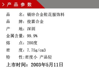 品 名：鎘鋅合金鞋花服飾料 品 牌：俊霖合金 產 地：深圳 金屬含量：99.9% 熔 點：280度 密 度：7.75g/cm3特 性:密度小 產品輕上市時間：2003年5月11日