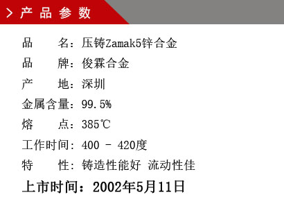 品 名：壓鑄Zamak5鋅合金 品 牌：俊霖合金 產 地：深圳 金屬含量：99.5% 熔 點：385℃工作時間: 400 - 420度 特 性: 鑄造性能好 流動性佳 上市時間：2002年5月11日