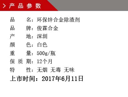 品 名：環保鋅合金除渣劑 品 牌：俊霖合金 產 地：深圳 顏 色：白色 重 量：500g/瓶 保 質 期：12個月 特 性：無煙 無毒 無味上市時間：2017年6月11日