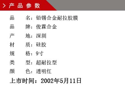 品 名：鉛錫合金膠膜 品 牌：俊霖合金 產(chǎn) 地：深圳 材 質(zhì)：硅膠 規(guī) 格：9寸、12寸、18寸 類(lèi) 型：超耐高溫型 顏 色：紅色上市時(shí)間：2002年5月11日